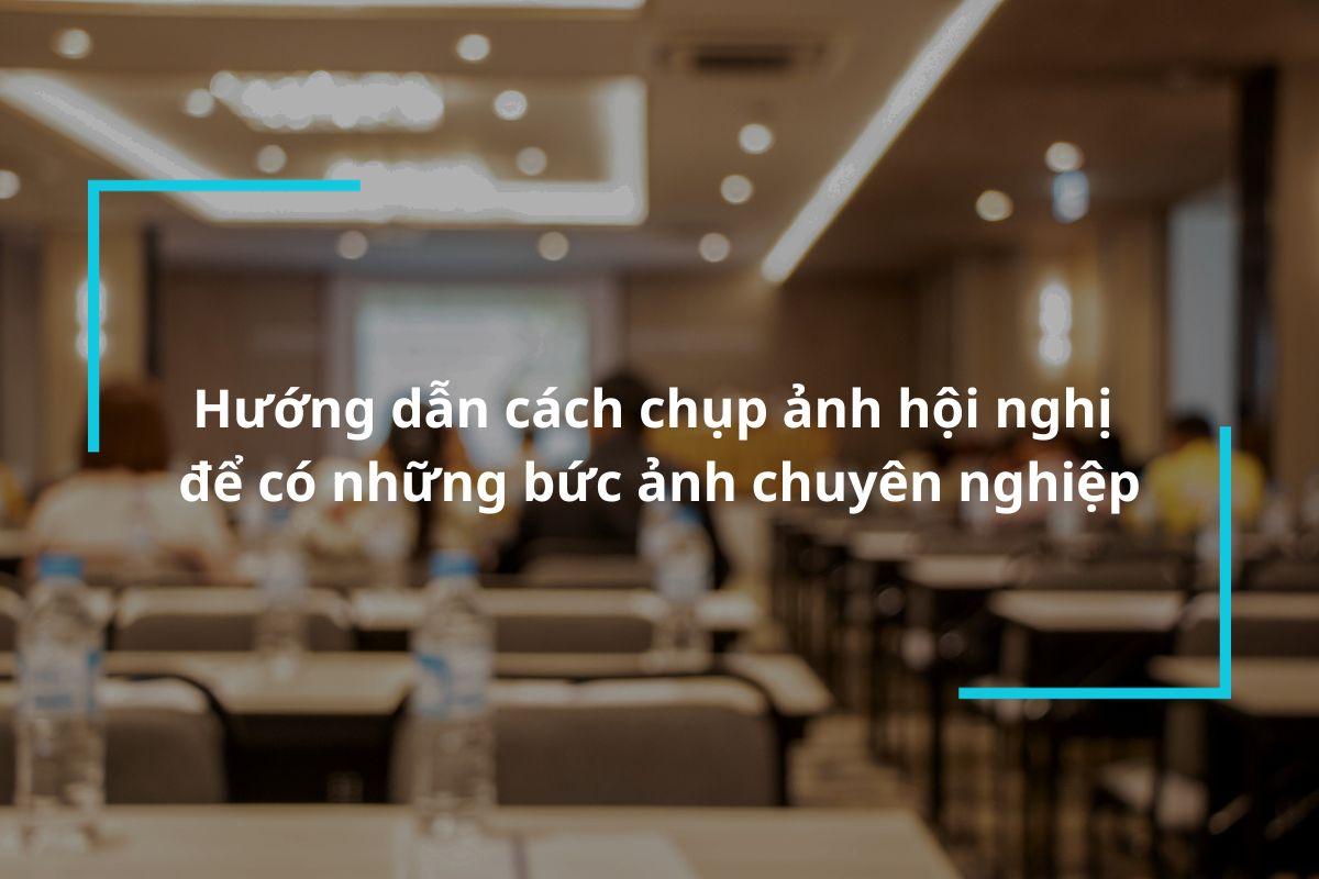 Hướng dẫn cách chụp ảnh hội nghị để có những bức ảnh chuyên nghiệp